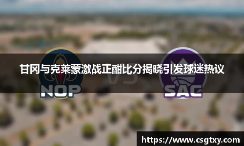 甘冈与克莱蒙激战正酣比分揭晓引发球迷热议